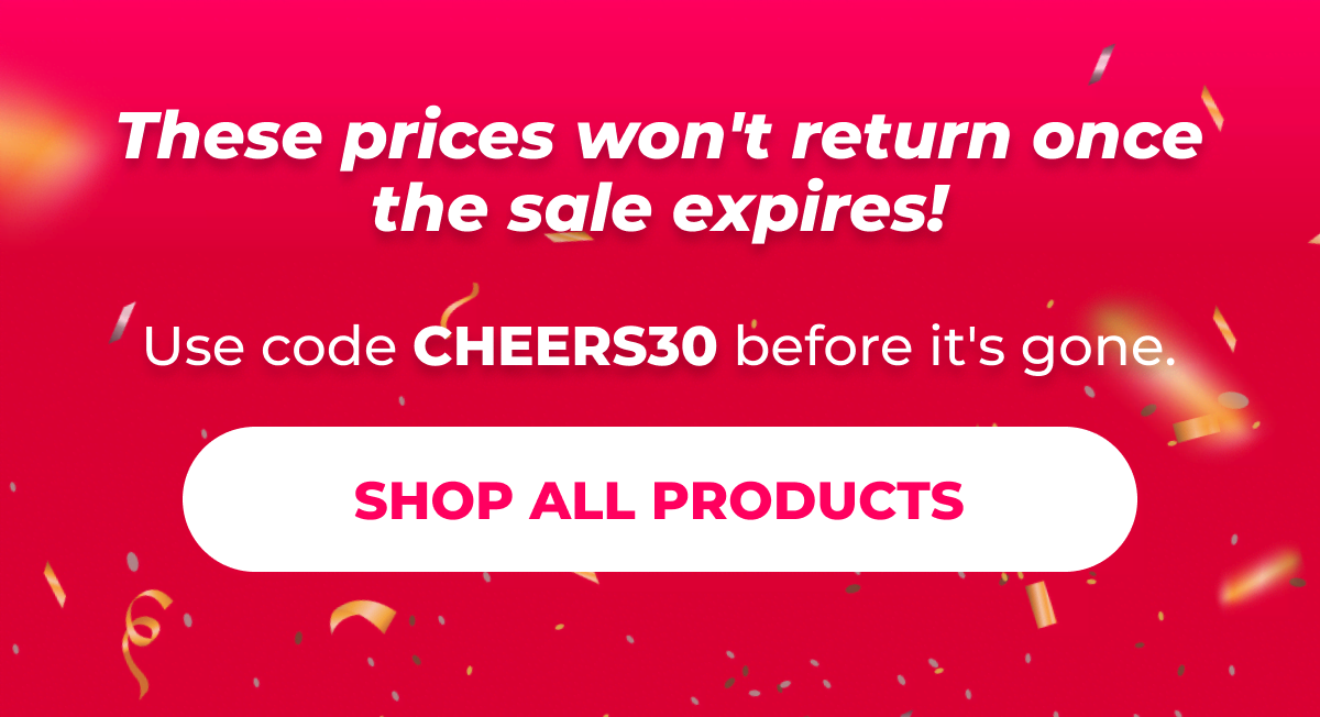 These prices won't return once the sale expires! Use code CHEERS30 before it's gone.  [SHOP ALL PRODUCTS]