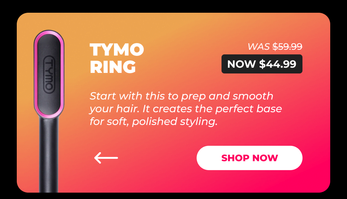 TYMO RING – Was $59.99 → Now $44.99 Start with this to prep and smooth your hair. It creates the perfect base for soft, polished styling. [SHOP NOW]