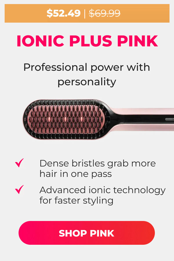 IONIC PLUS PINK Was $69.99 | Now $52.49 Professional power with personality • Dense bristles grab more hair in one pass • Advanced ionic technology for faster styling  [SHOP PINK]