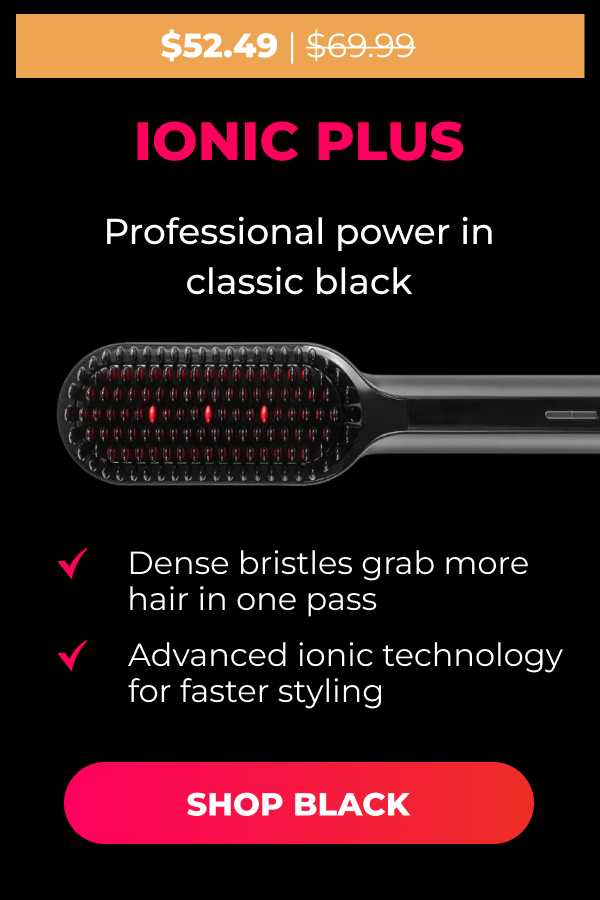 IONIC PLUS Was $69.99 | Now $52.49 Professional power in classic black • Dense bristles grab more hair in one pass • Advanced ionic technology for faster styling  [SHOP BLACK]