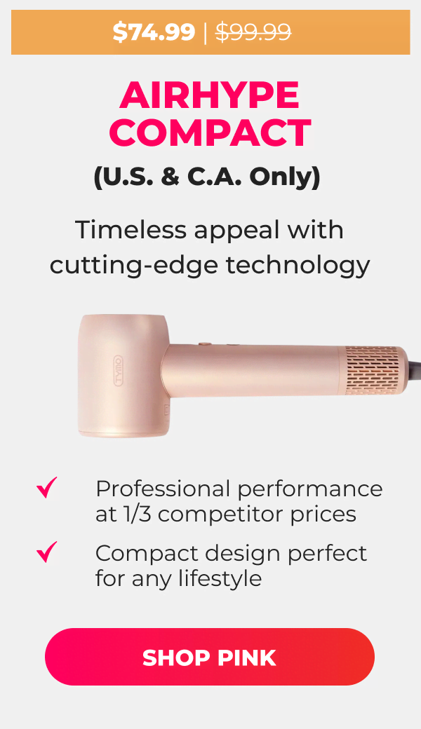  AIRHYPE COMPACT (U.S. & C.A. Only) Was $99.99 | Now $74.99 Timeless appeal with cutting-edge technology • Professional performance at 1/3 competitor prices • Compact design perfect for any lifestyle [SHOP PINK]