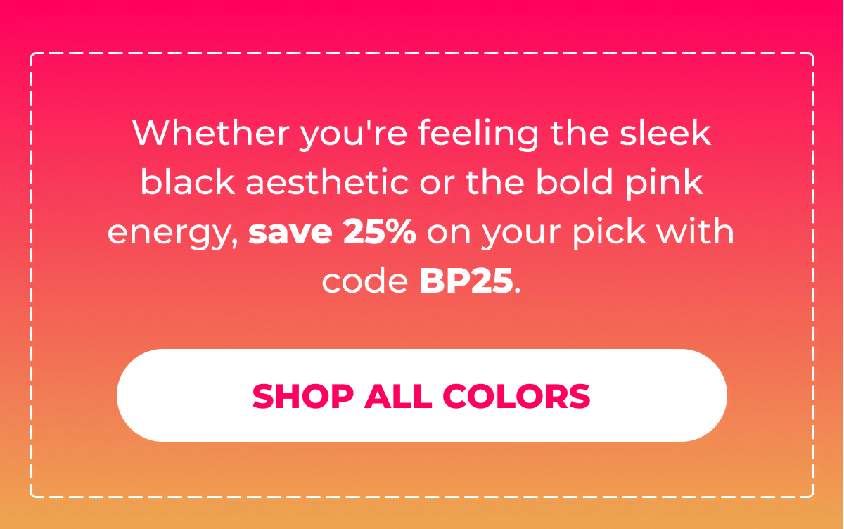 Whether you're feeling the sleek black aesthetic or the bold pink energy, save 25% on your pick with code BP25.  [SHOP ALL COLORS]