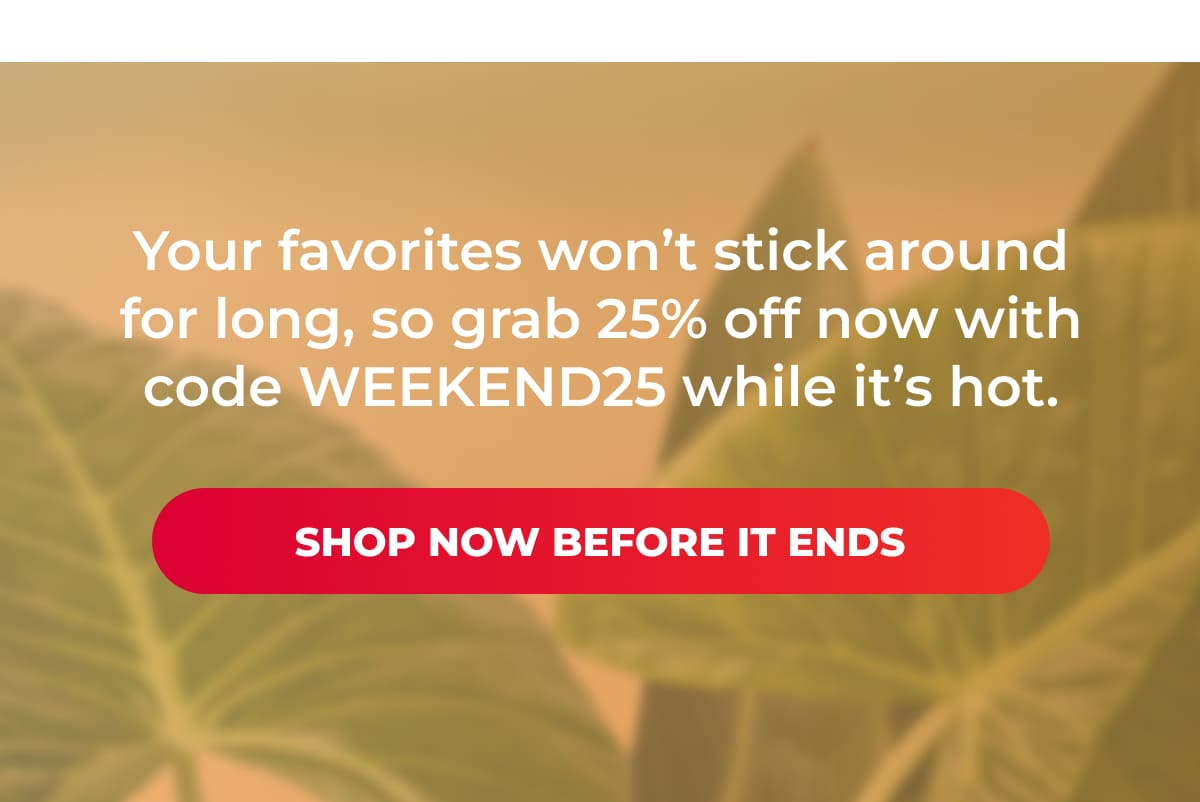 Your favorites won’t stick around for long, so grab 25% off now with code WEEKEND25 while it’s hot.  [Shop Now Before It Ends]