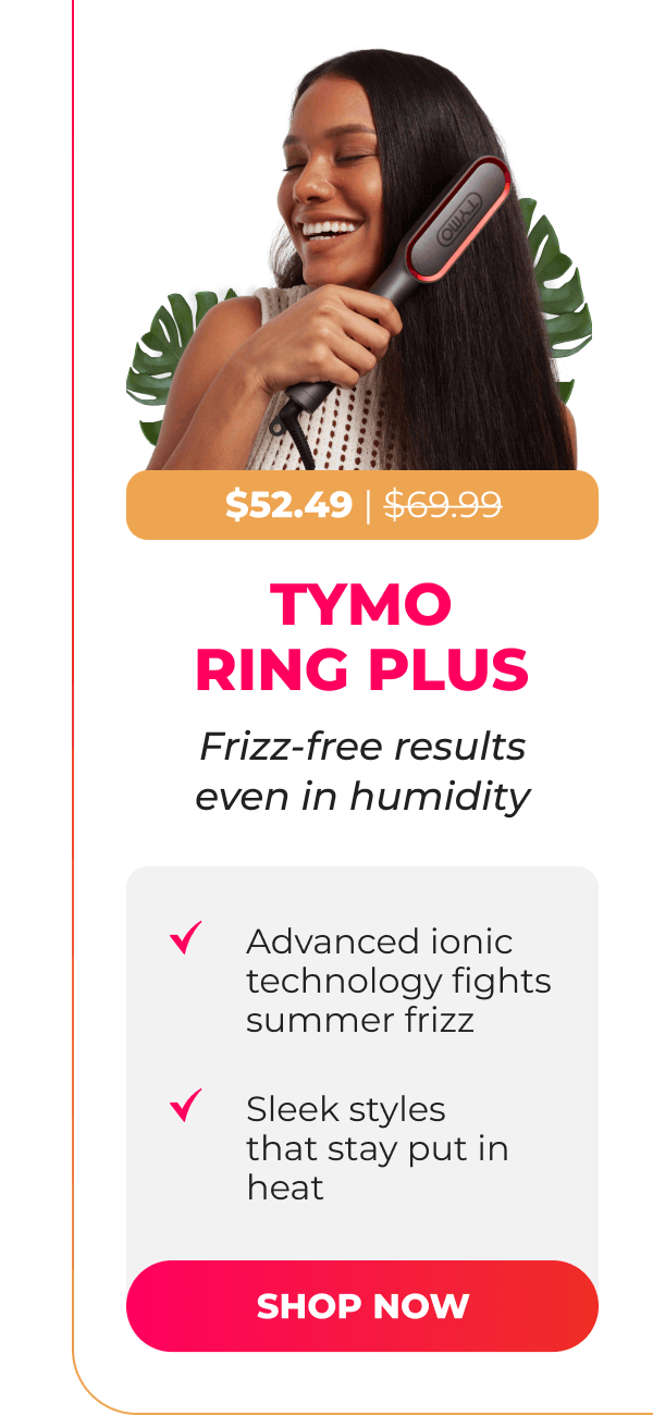  TYMO RING PLUS Now $52.49|  Was $69.99  Frizz-free results even in humidity • Advanced ionic technology fights summer frizz • Sleek styles that stay put in heat  [SHOP NOW]
