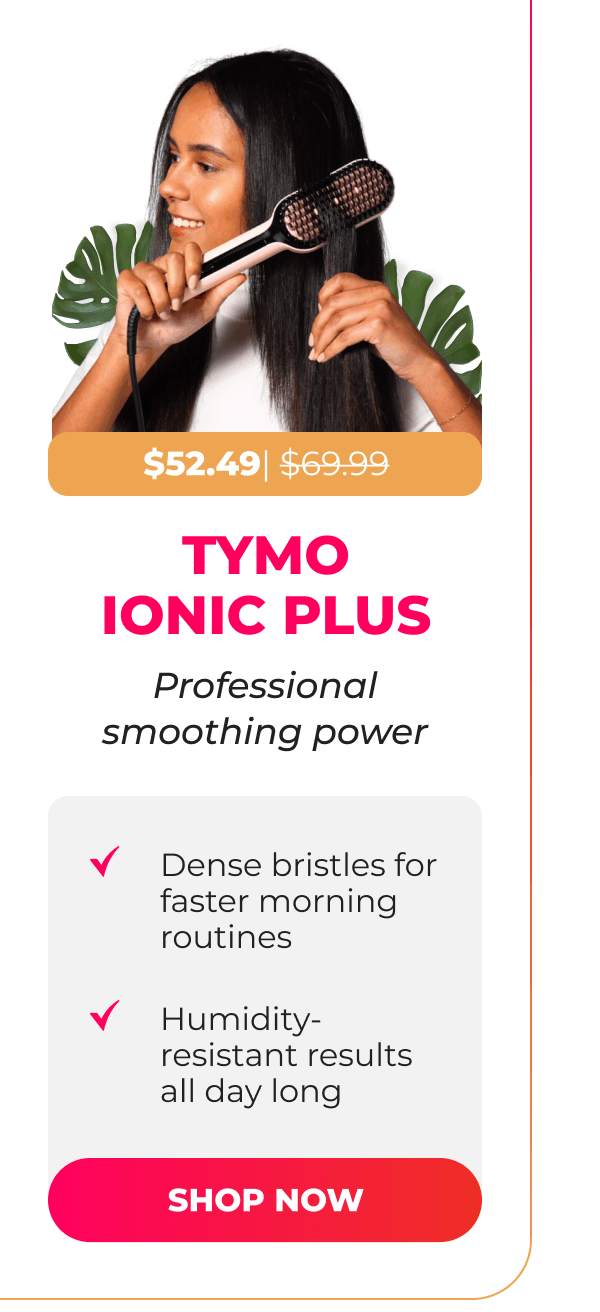 TYMO IONIC PLUS Now $52.49 | Was $69.99  Professional smoothing power • Dense bristles for faster morning routines • Humidity-resistant results all day long [SHOP NOW]