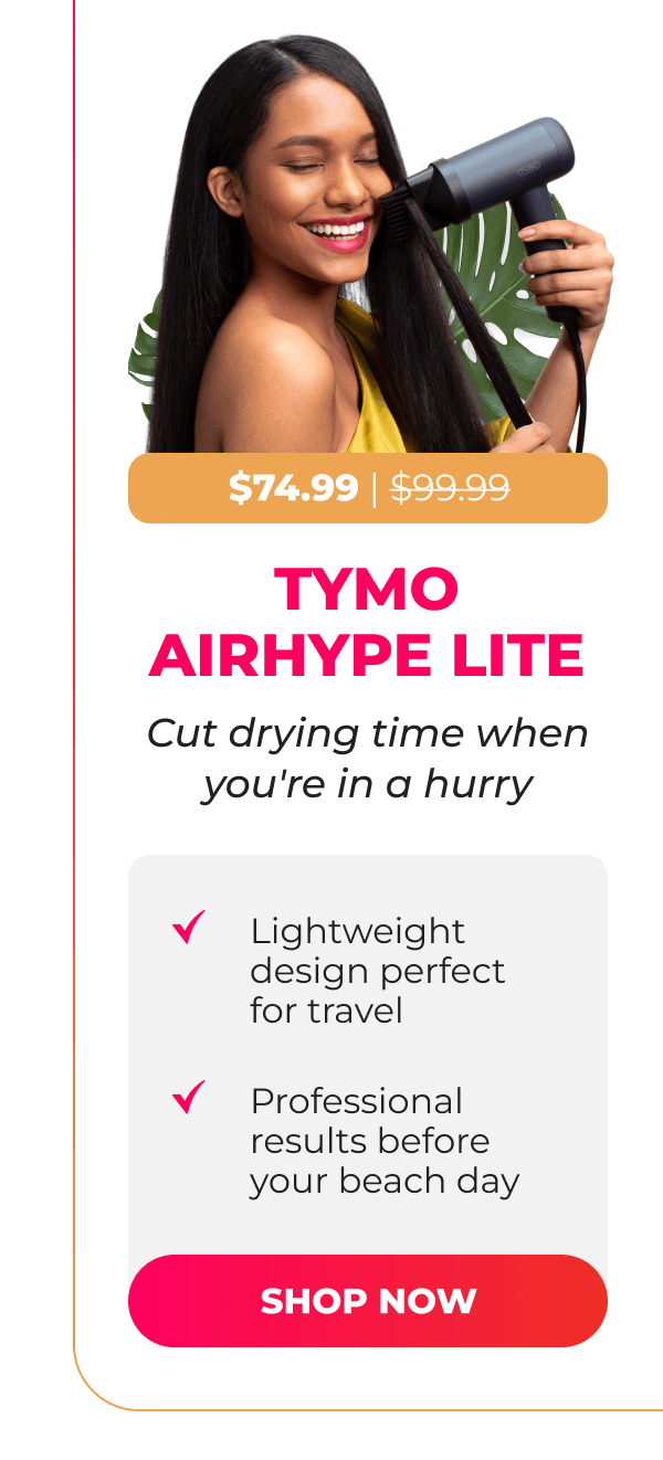  TYMO AIRHYPE LITE Now $74.99| Was $99.99  Cut drying time when you're in a hurry • Lightweight design perfect for travel • Professional results before your beach day [SHOP NOW]