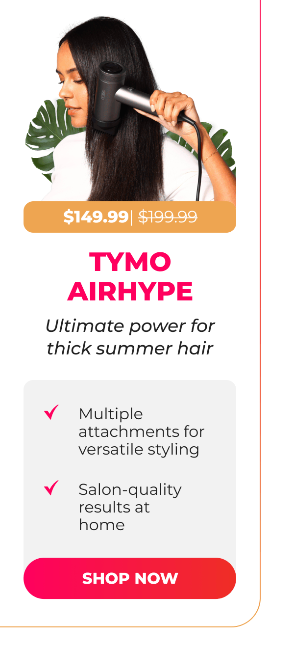 TYMO AIRHYPE  Now $149.99| Was $199.99 Ultimate power for thick summer hair • Multiple attachments for versatile styling • Salon-quality results at home  [SHOP NOW]
