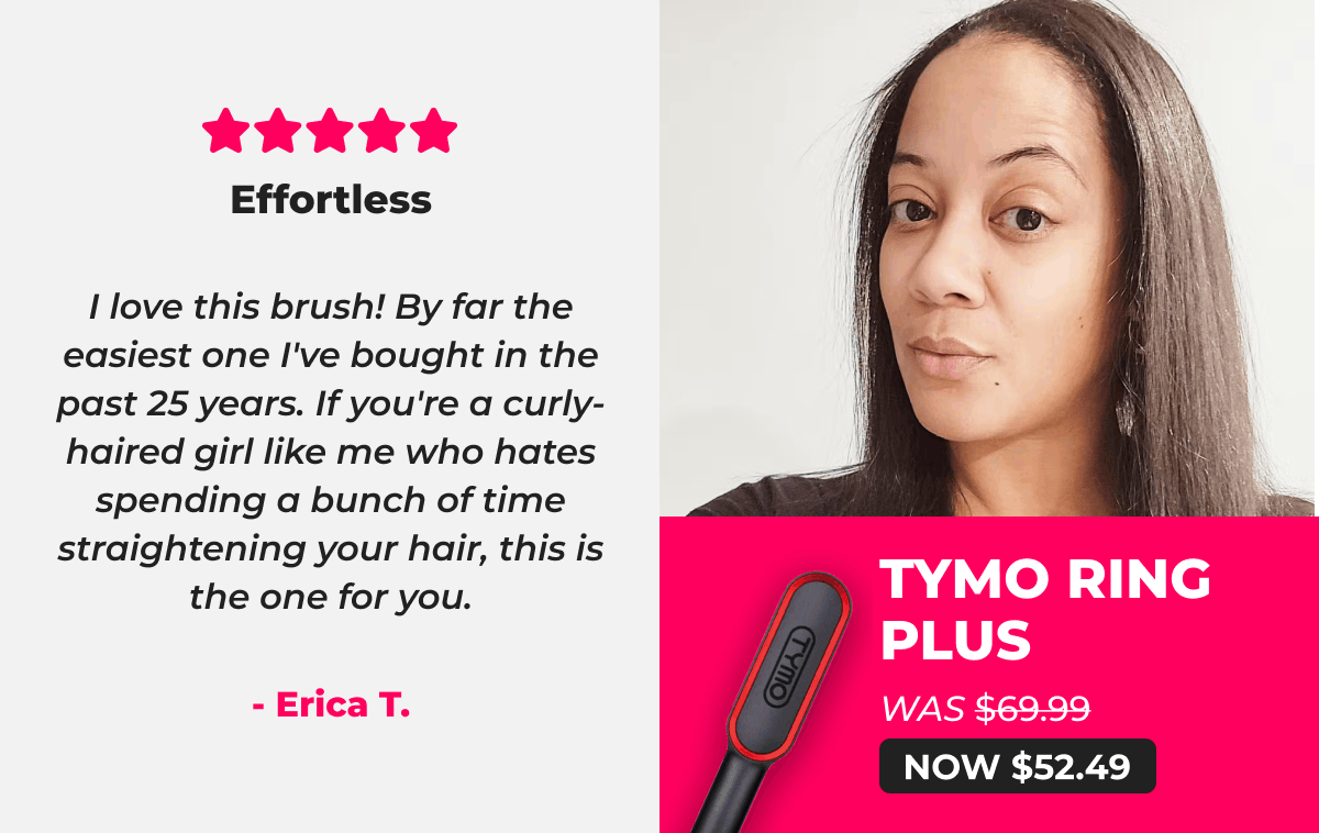 TYMO RING PLUS   Was $69.99 → Now $52.49 ⭐⭐⭐⭐⭐ Effortless "I love this brush! By far the easiest one I've bought in the past 25 years. If you're a curly-haired girl like me who hates spending a bunch of time straightening your hair, this is the one for you." – Erica T.
