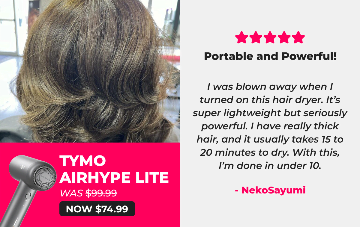 TYMO AIRHYPE LITE   Was $99.99 → Now $74.99 ⭐⭐⭐⭐⭐ Portable and Powerful! “I was blown away when I turned on this hair dryer. It’s super lightweight but seriously powerful. I have really thick hair, and it usually takes 15 to 20 minutes to dry. With this, I’m done in under 10.” — NekoSayumi
