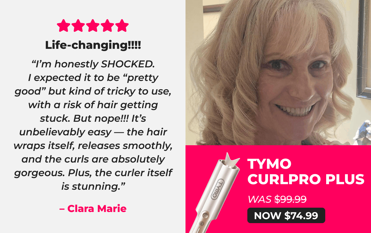 TYMO CURLPRO PLUS   Was $99.99 → Now $74.99 ⭐⭐⭐⭐⭐ Life-changing!!!! “I’m honestly SHOCKED. I expected it to be “pretty good” but kind of tricky to use, with a risk of hair getting stuck. But nope!!! It’s unbelievably easy — the hair wraps itself, releases smoothly, and the curls are absolutely gorgeous. Plus, the curler itself is stunning.” – Clara Marie