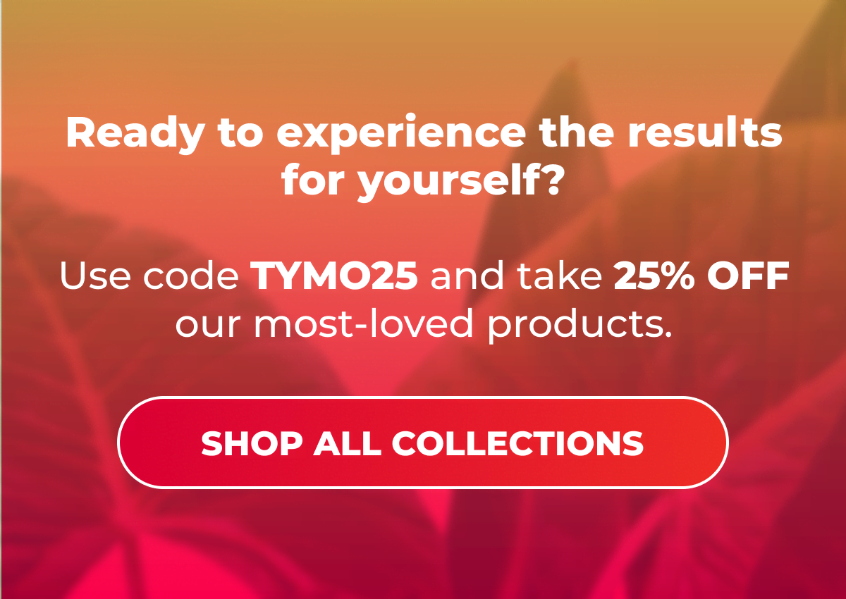 Ready to experience the results for yourself? Use code TYMO25 and take 25% OFF our most-loved products.  [SHOP ALL COLLECTIONS]