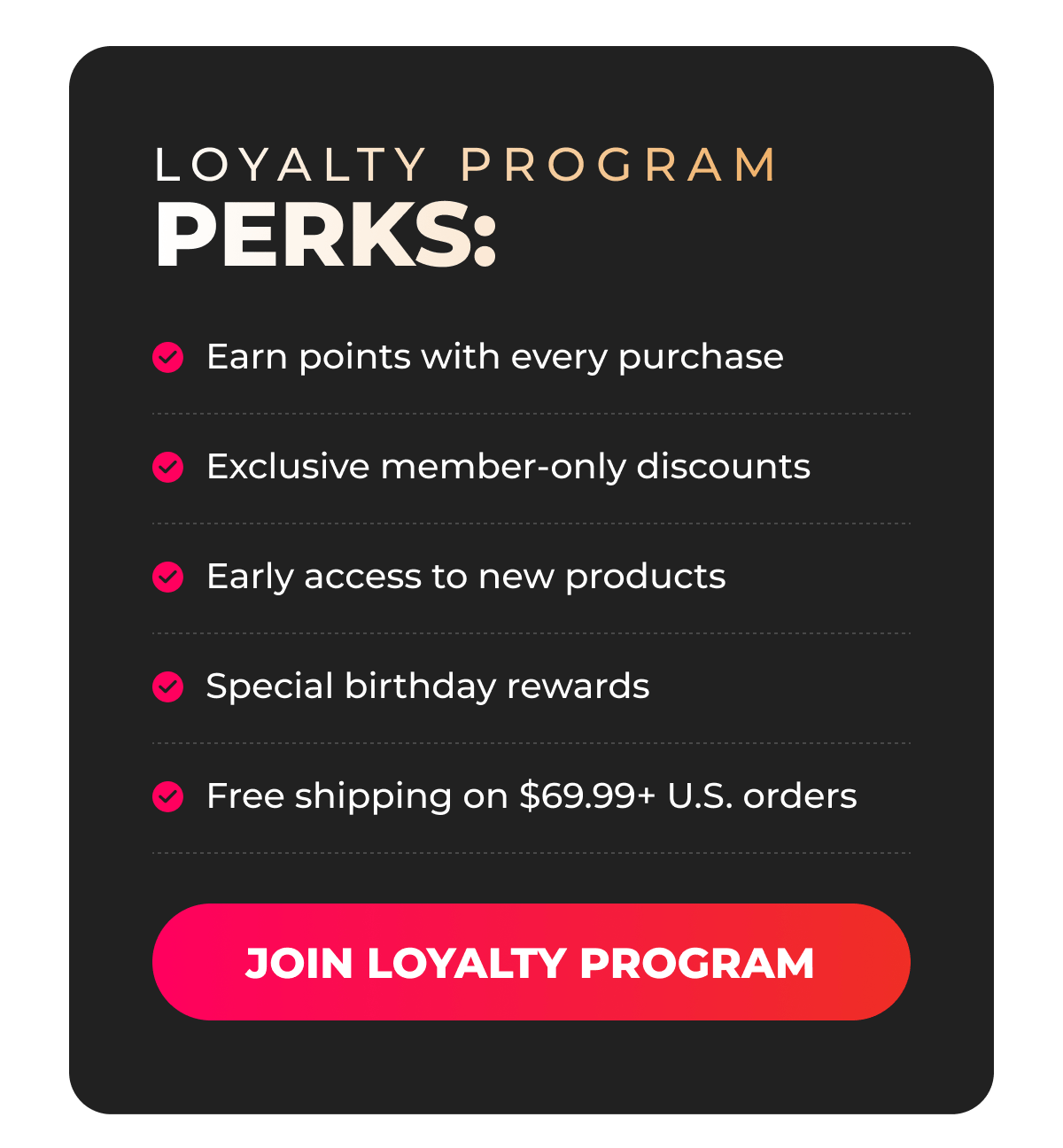 LOYALTY PROGRAM PERKS:  • Earn points with every purchase  • Exclusive member-only discounts  • Early access to new products  • Special birthday rewards  • Free shipping on $69.99+ U.S. orders [JOIN LOYALTY PROGRAM] 