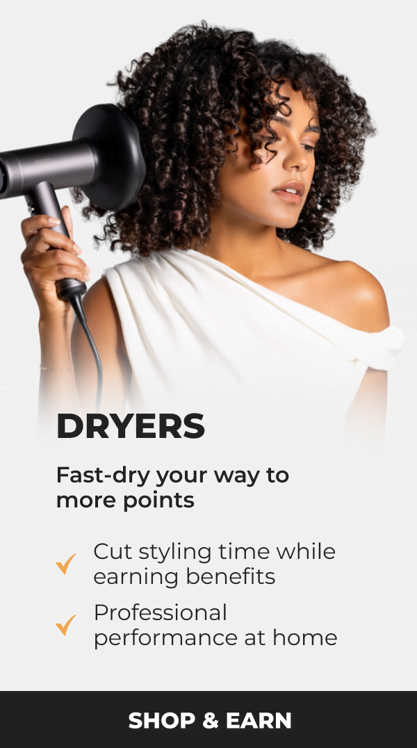 Dryers-  Fast-dry your way to more points • Cut styling time while earning benefits • Professional performance at home  [SHOP & EARN]
