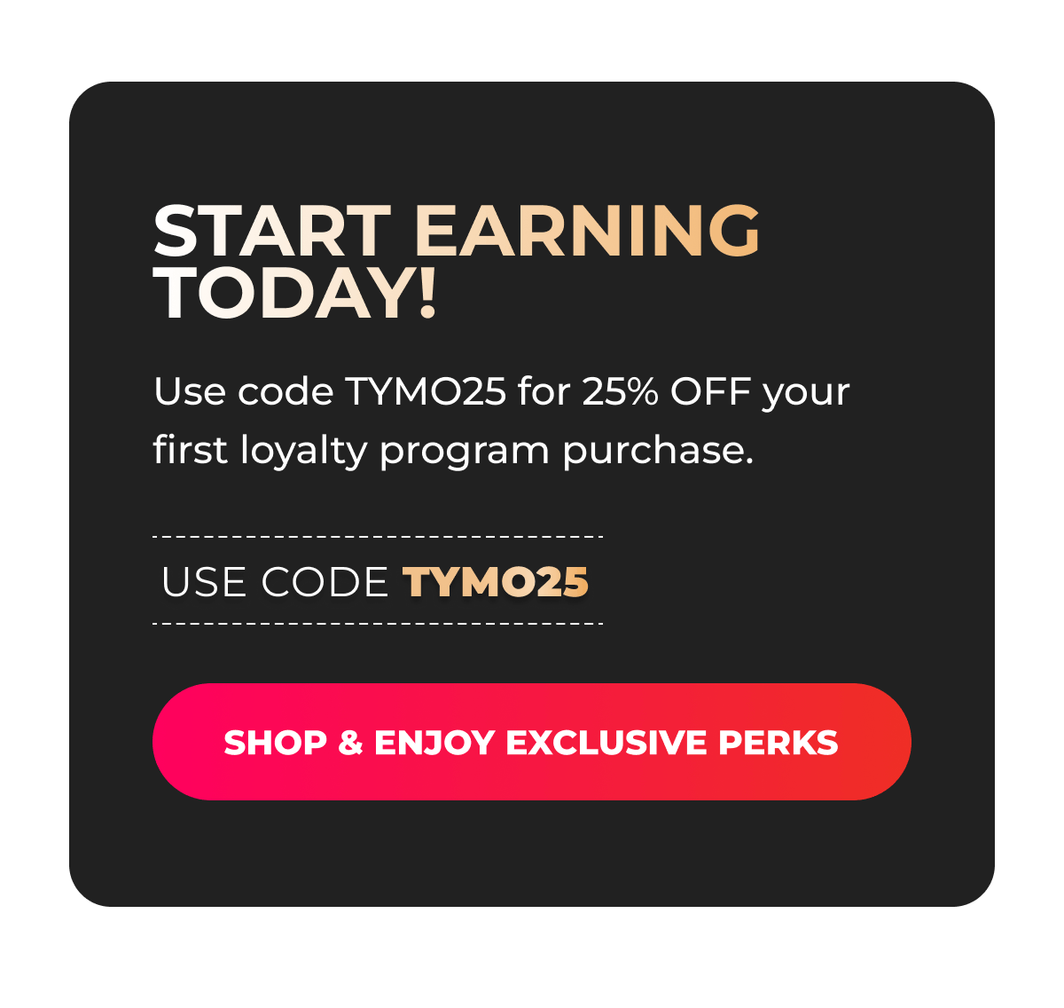 Start earning today! Use code TYMO25 for 25% OFF your first loyalty program purchase.  [SHOP & ENJOY EXCLUSIVE PERKS]