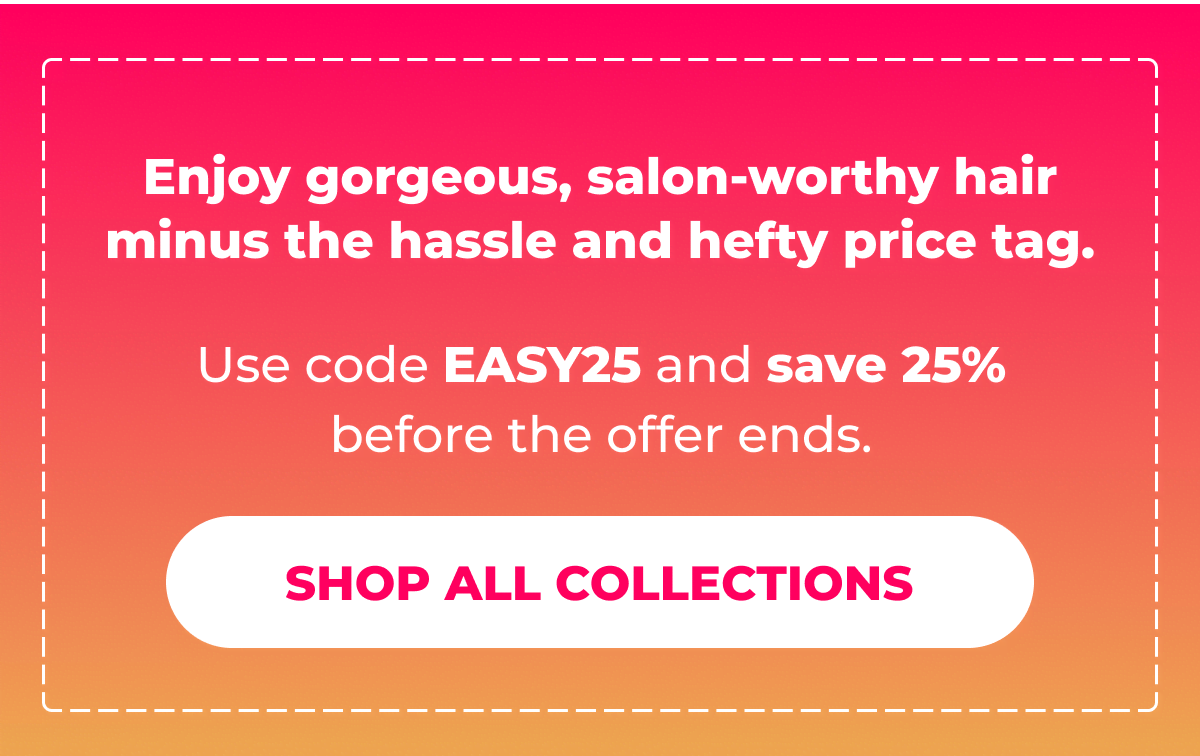 Enjoy gorgeous, salon-worthy hair minus the hassle and hefty price tag. Use code EASY25 and save 25% before the offer ends.  [SHOP ALL COLLECTIONS]