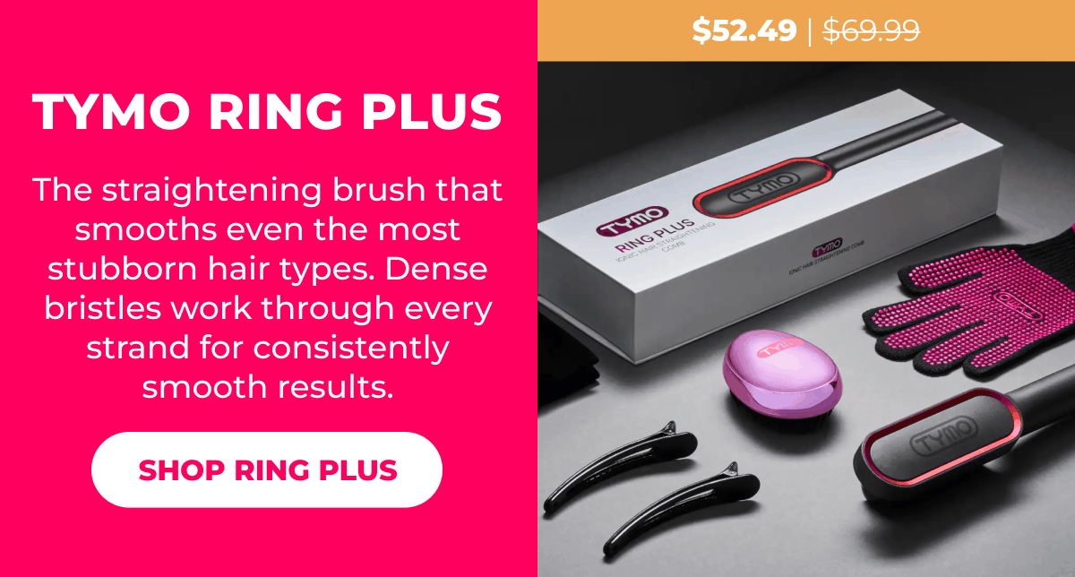 TYMO RING PLUS Was $69.99 | Now $52.49 The straightening brush that smooths even the most stubborn hair types. Dense bristles work through every strand for consistently smooth results. [SHOP RING PLUS]