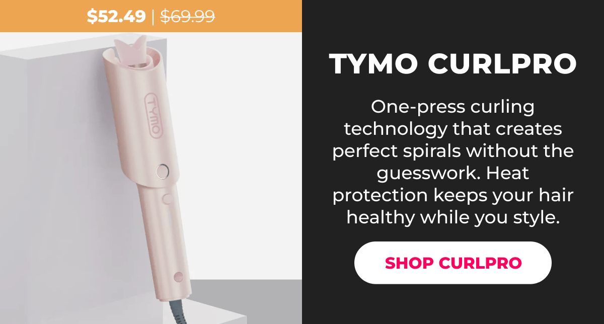 TYMO CURLPRO Was $69.99 | Now $52.49 One-press curling technology that creates perfect spirals without the guesswork. Heat protection keeps your hair healthy while you style. [SHOP CURLPRO]