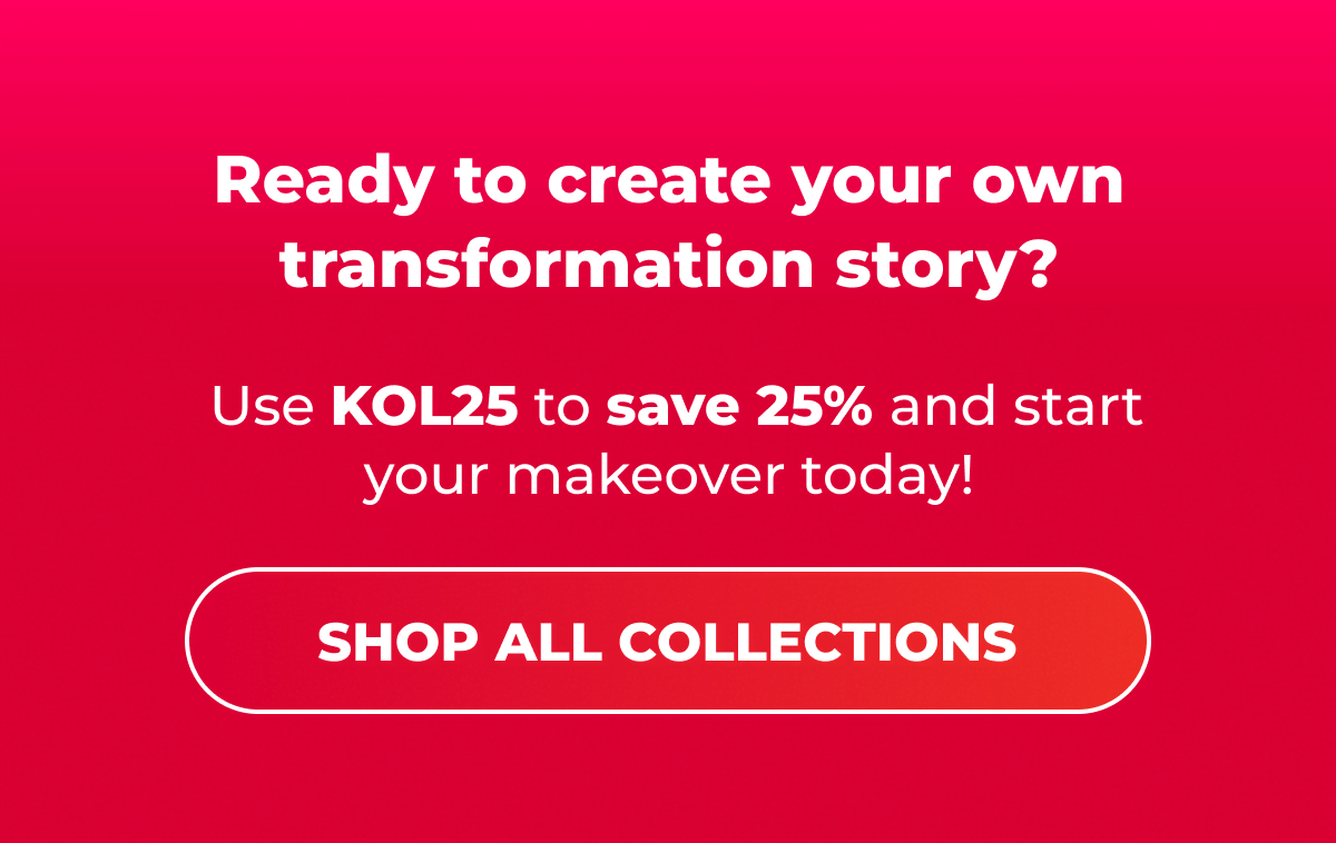  Ready to create your own transformation story? Use KOL25 to save 25% and start your makeover today!  [SHOP ALL COLLECTIONS]