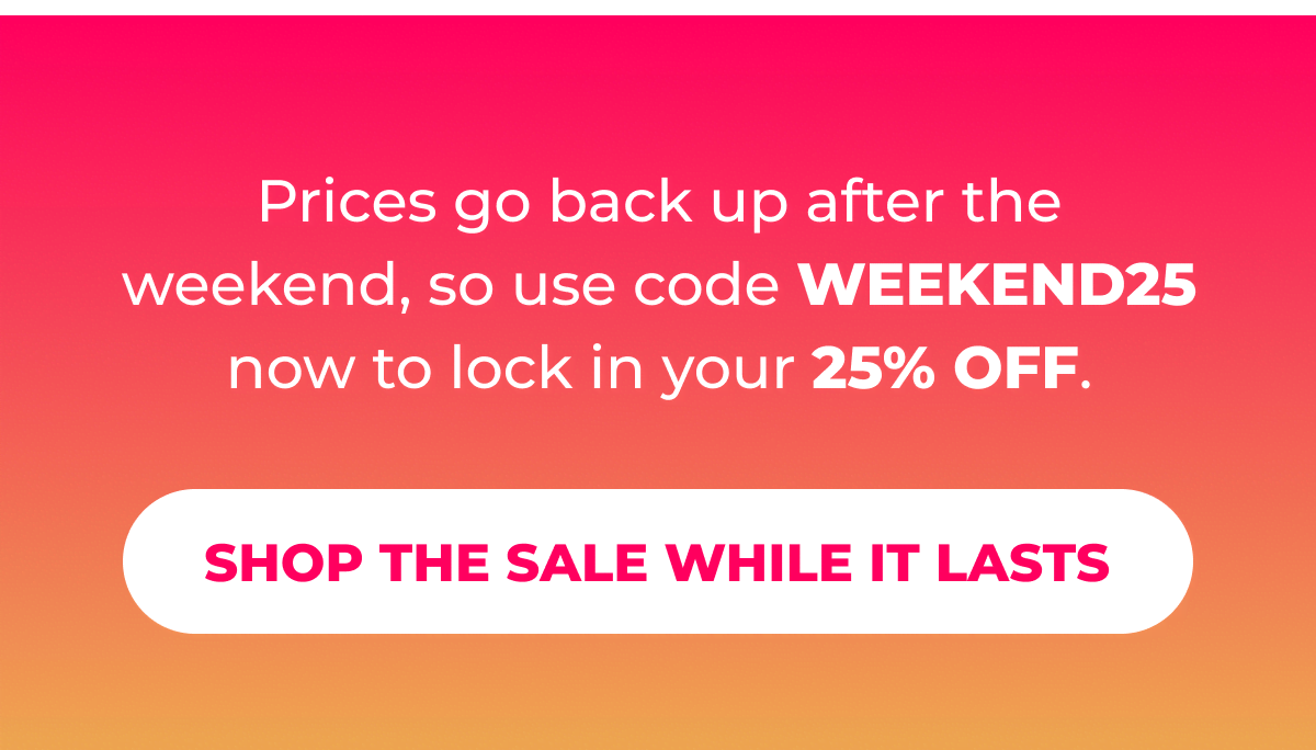 Prices go back up after the weekend, so use code WEEKEND25 now to lock in your 25% OFF.  [Shop the Sale While It Lasts]