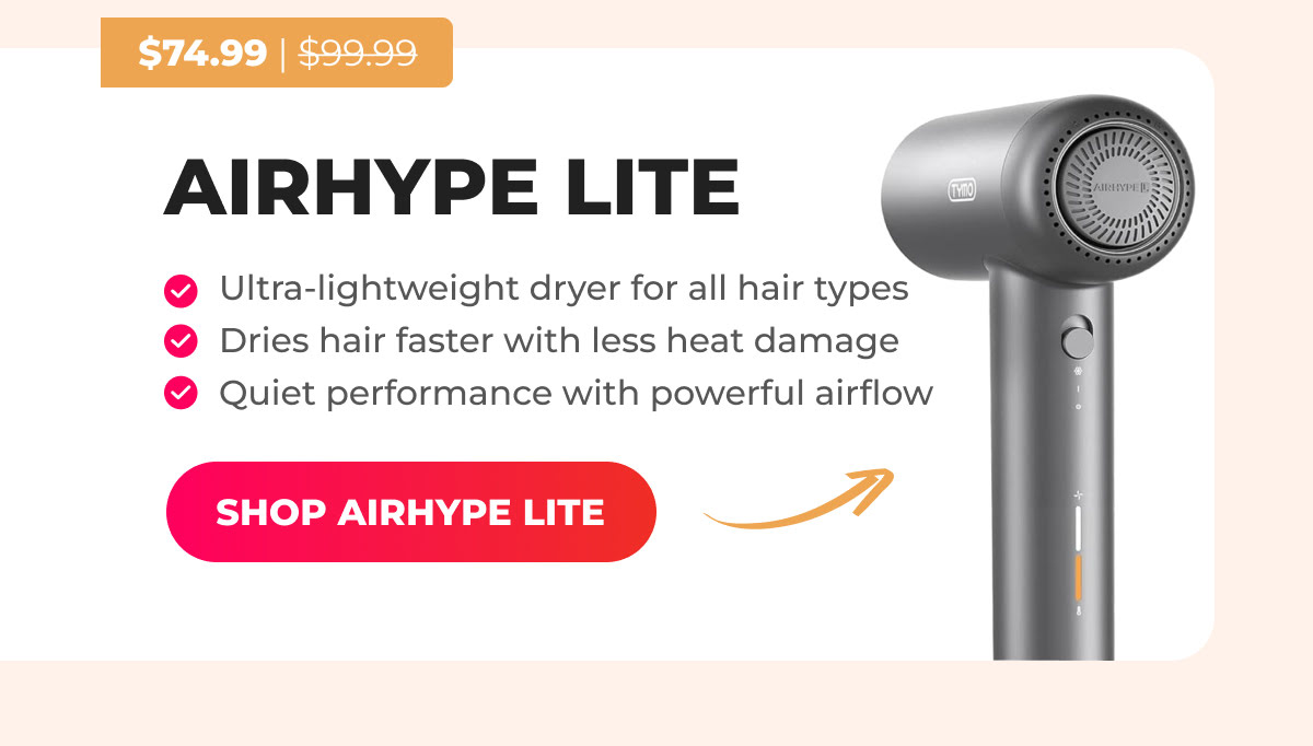AIRHYPE LITE  Was $99.99 → Now $74.99 ✔ Ultra-lightweight dryer for all hair types ✔ Dries hair faster with less heat damage ✔ Quiet performance with powerful airflow [SHOP AIRHYPE LITE]