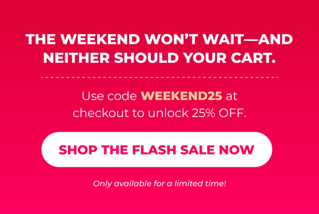The weekend won’t wait—and neither should your cart.  Use code WEEKEND25 at checkout to unlock 25% OFF. Only available for a limited time!  [SHOP THE FLASH SALE NOW]