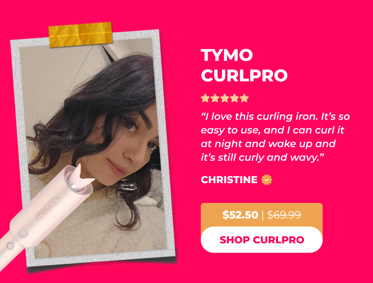 TYMO CURLPRO  Now $52.50 | Was $69.99 Christine: "I love this curling iron. It’s so easy to use, and I can curl it at night and wake up and it’s still curly and wavy.” [SHOP CURLPRO]