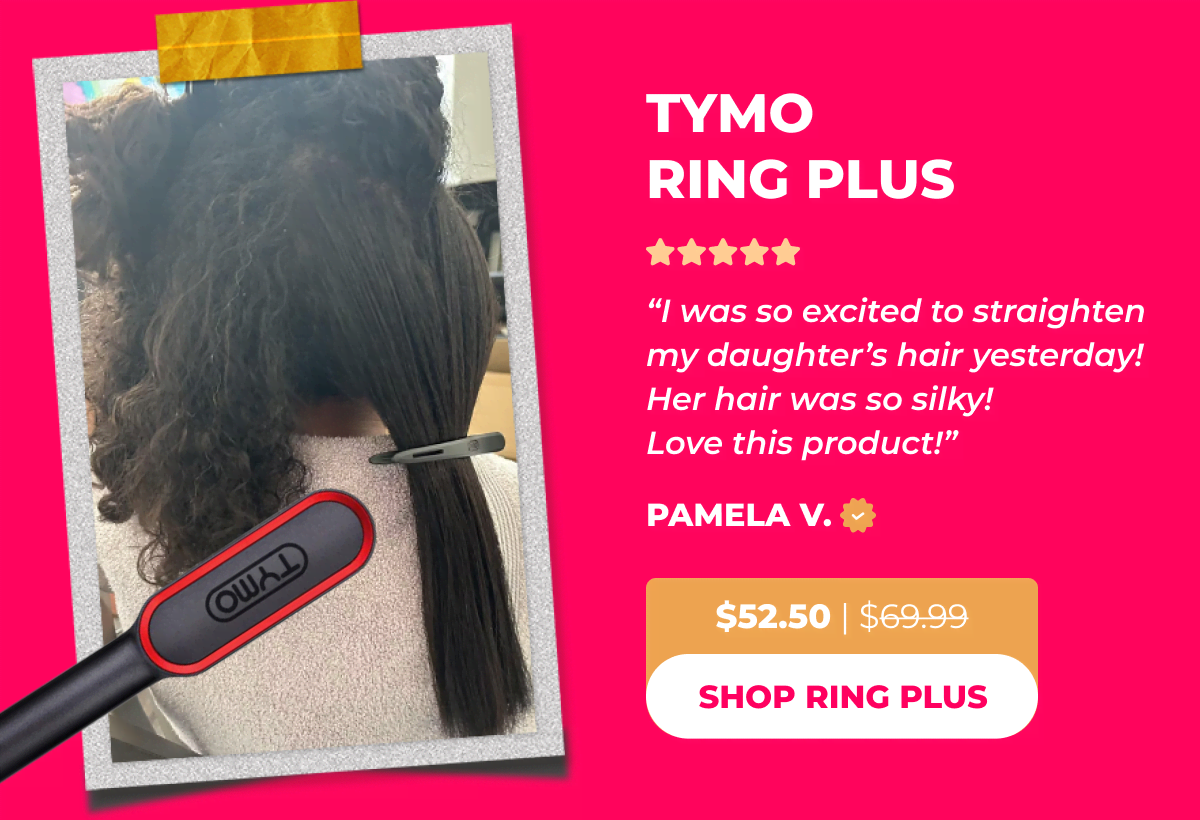 TYMO RING PLUS Now $52.50 | Was $69.99 Pamela V: “I was so excited to straighten my daughter’s hair yesterday! Her hair was so silky! Love this product!” [SHOP RING PLUS]