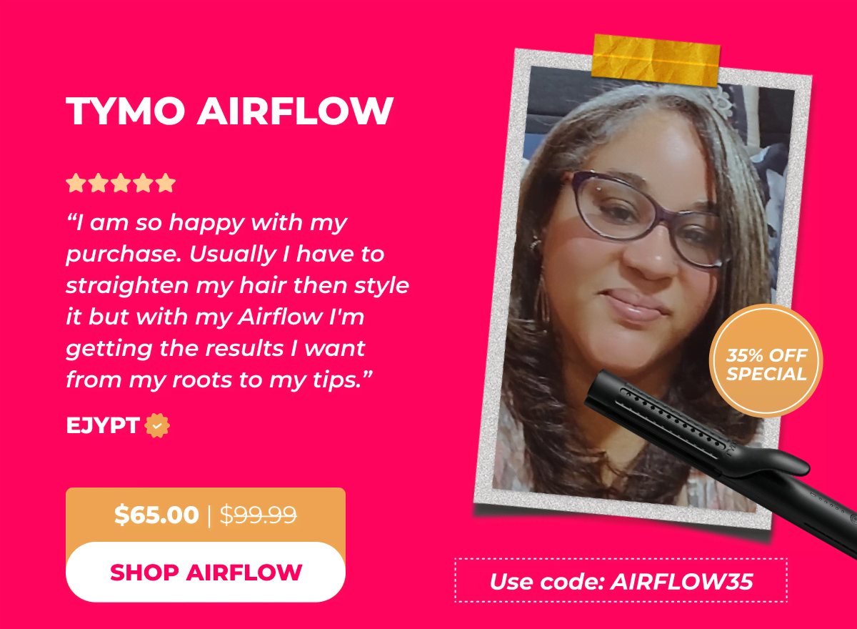 TYMO AIRFLOW (35% OFF Special!) Use code: AIRFLOW35 Now $65.00 | Was $99.99 Ejypt: “I am so happy with my purchase. Usually I have to straighten my hair then style it but with my Airflow I'm getting the results I want from my roots to my tips.” [SHOP AIRFLOW]
