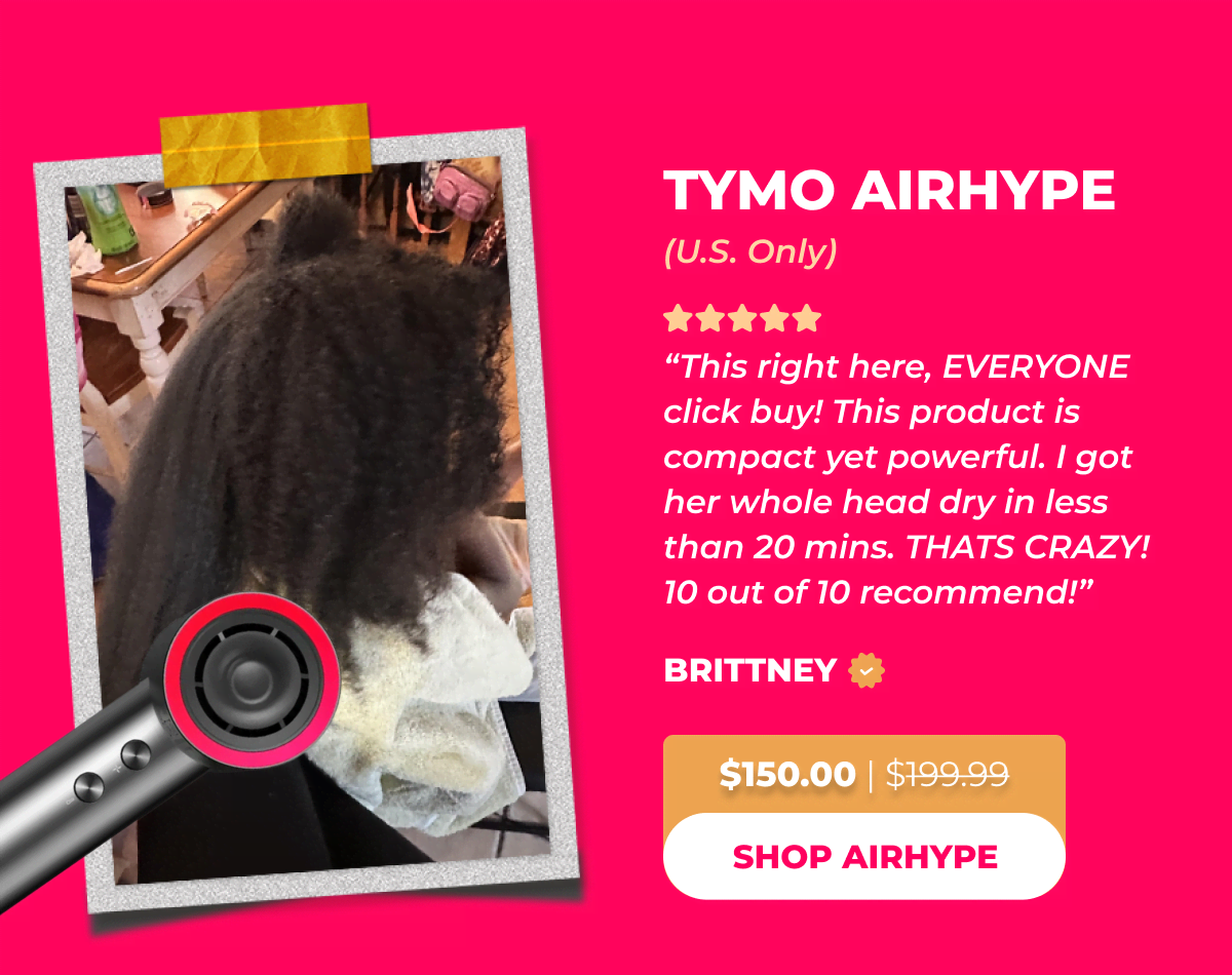 TYMO AIRHYPE (U.S. Only) Now $150.00 | Was $199.99 Brittney: ”This right here, EVERYONE click buy! This product is compact yet powerful. I got her whole head dry in less than 20mins. THATS CRAZY! 10 out of 10 recommend!” [SHOP AIRHYPE]