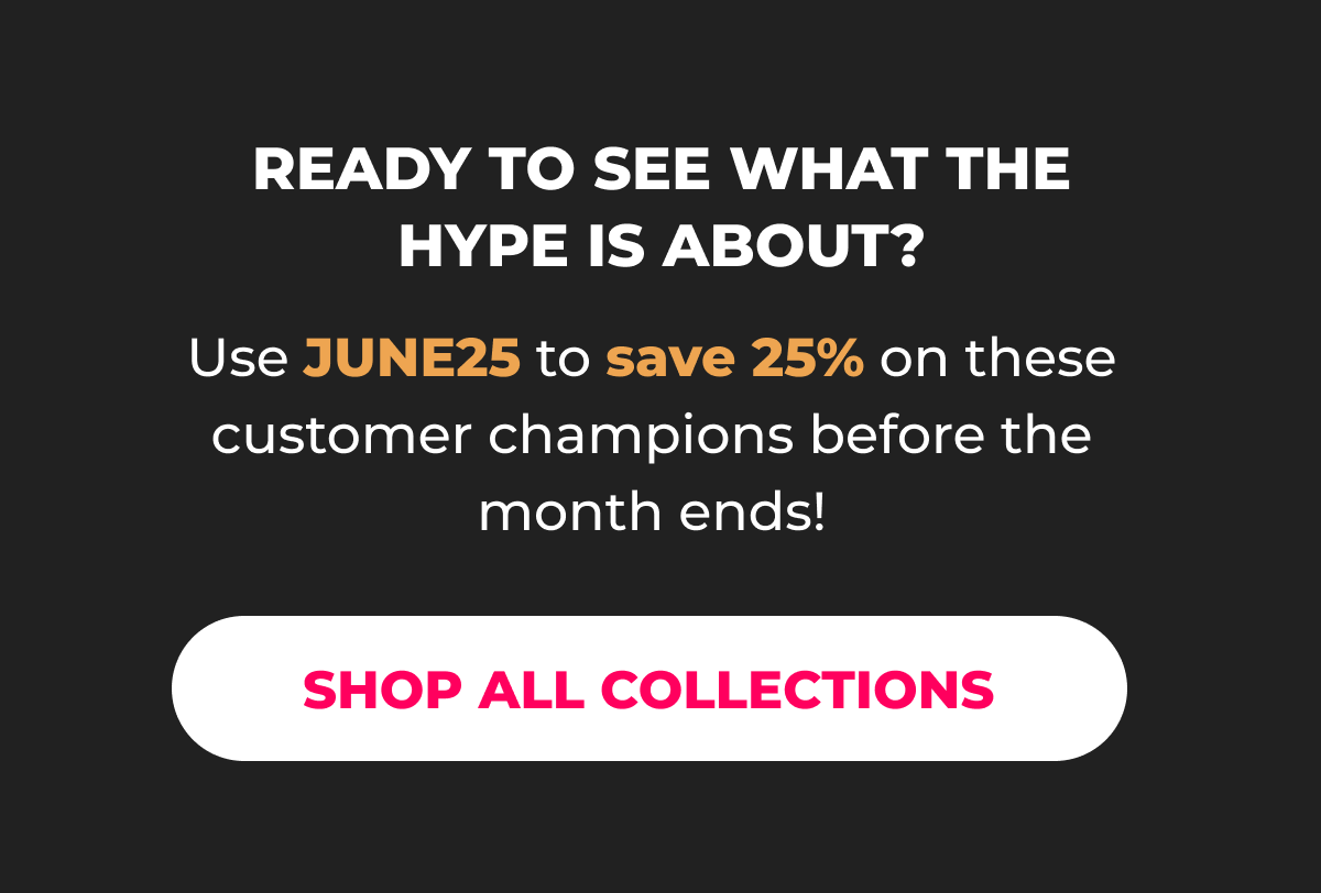  Ready to see what the hype is about?   Use JUNE25 to save 25% on these customer champions before the month ends!  [SHOP ALL COLLECTIONS]