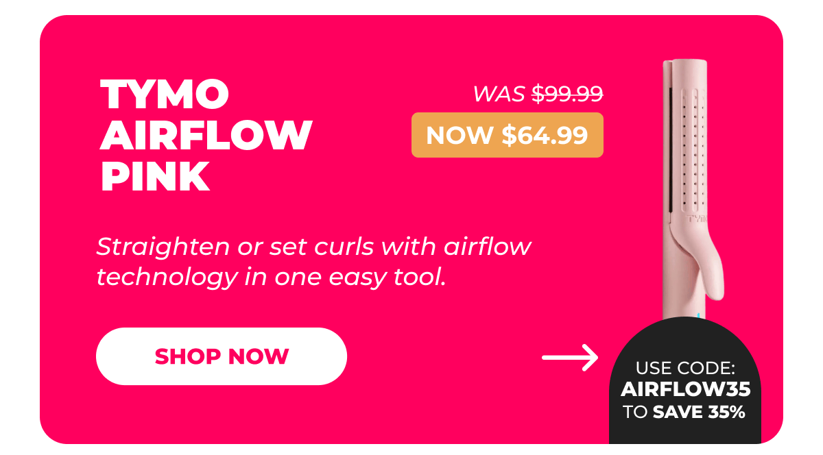 TYMO AIRFLOW PINK   Was $99.99 | Now $64.99 Use code: AIRFLOW35 to save 35% Straighten or set curls with airflow technology in one easy tool. [Shop Now]