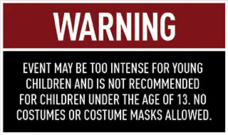 WARNING: Event may be too intense for young children and is not recommended for children under the age of 13. No costumes or costume masks allowed.