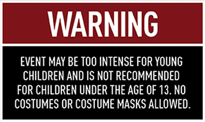 WARNING: Event may be too intense for young children and is not recommended for children under the age of 13. No costumes or costume masks allowed.