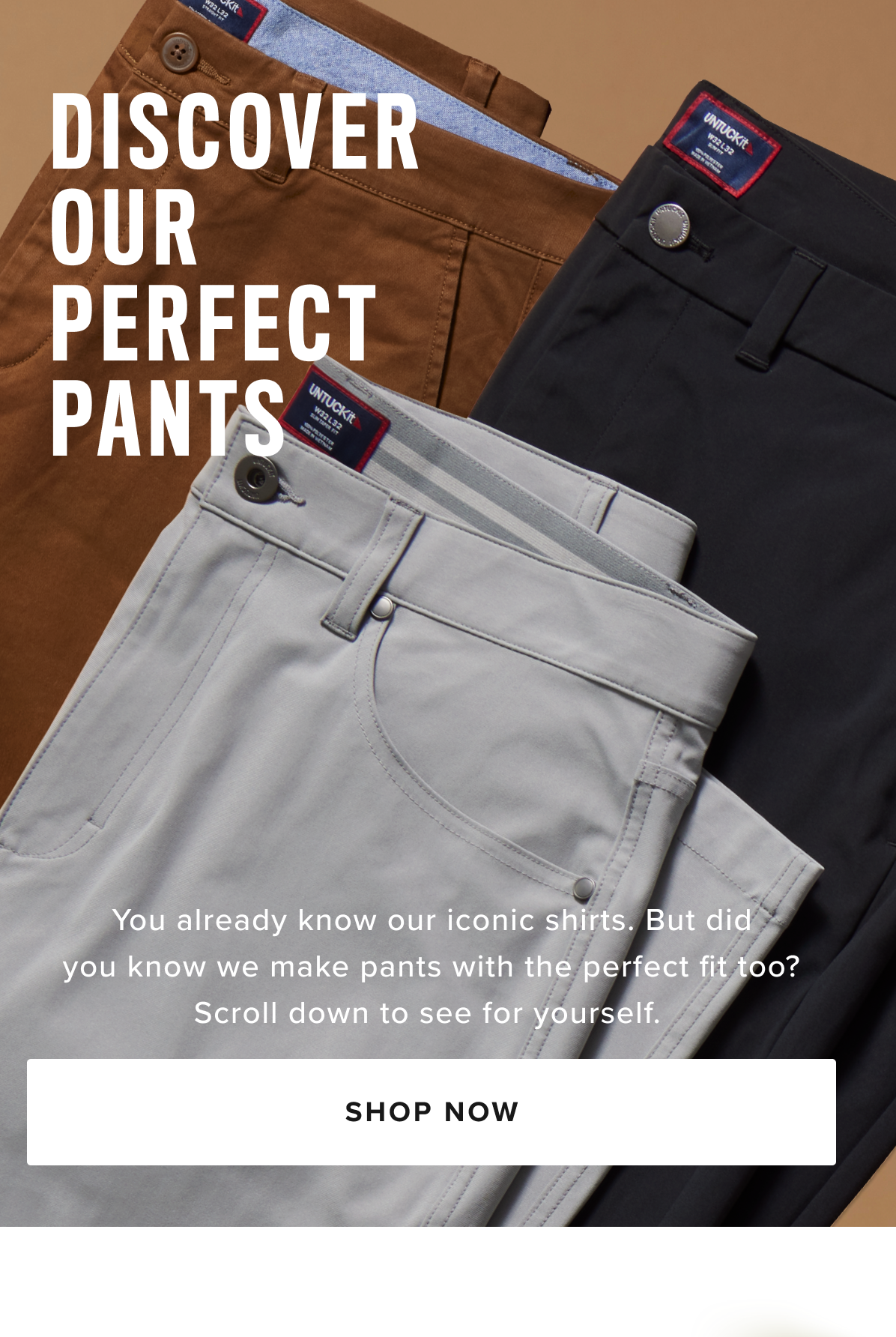 Shop Men’s Pants at UNTUCKit – Perfect Fit, Maximum Comfort  Discover the ideal pair of men’s pants at UNTUCKit, where style meets comfort. Our collection is designed with high-quality fabrics and just the right amount of stretch, ensuring all-day comfort without sacrificing a sharp, polished look. Whether you're dressing for the office, a casual day out, or a night on the town, UNTUCKit pants offer the perfect fit for every occasion.  From cool 5-pocket chinos to versatile dress pants, our styles are crafted to keep you looking sharp and feeling comfortable, no matter where your day takes you. Available in a variety of sizes and colors, UNTUCKit pants are built to complement your wardrobe with modern designs and a flawless fit.  Explore our collection of men’s pants online or visit your local UNTUCKit store to find the perfect pair today.