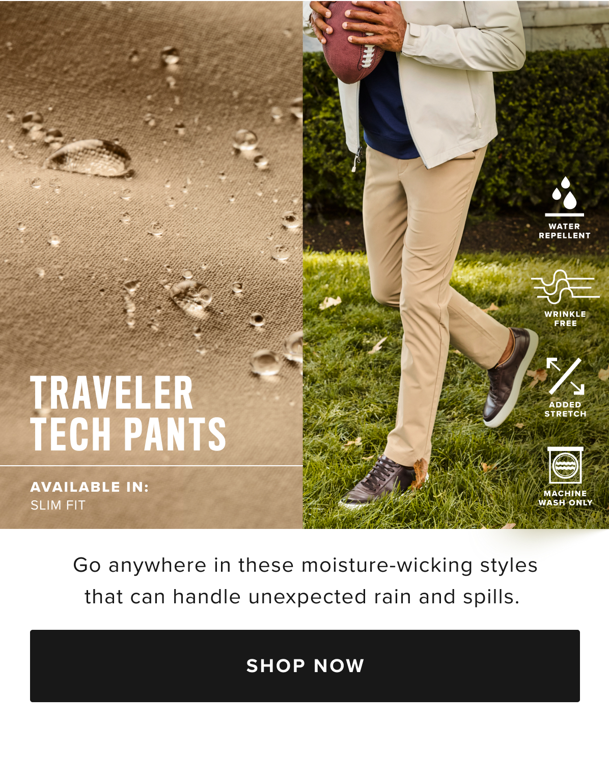 Busy schedule? Our Traveler Tech Pants are built to keep up. Quick-drying, wrinkle-fighting fabric and a water-repellent finish will keep you dry in any weather. You’ll love the streamlined fit, which runs slim through the hips and thighs and has a tapered feel below the knee. Plus, it has deep pockets for all your cargo and two-way stretch that’s perfect for the golf course, the office, and everywhere in between. Pair them with our perfect-fitting Leather Lace-Ups and your favorite untucked styles for an effortlessly polished look.