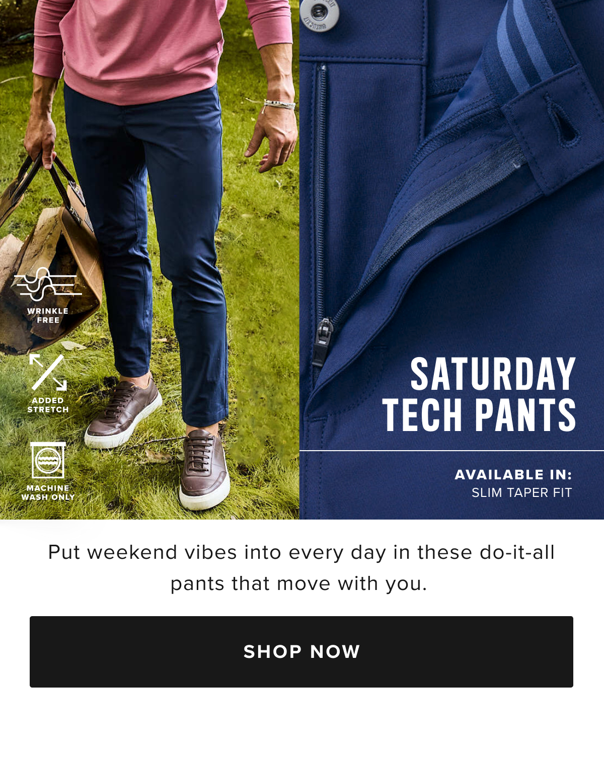 Make every day feel like Saturday with these incredible new tech pants. You’ll love the comfortable feel of their supersoft, moisture-wicking fabric—perfect for your next adventure. We designed it with a modern, extra slim fit—called Slim Taper Fit—which is more streamlined than our Slim fit. We also gave it lots of stretch and a gusseted crotch for maximum comfort all day long. Plus, there’s no dry cleaning required—just wash, dry, and wear. Pair them with your favorite untucked shirt and a cozy quarter-zip sweater for the ultimate fall outfit.