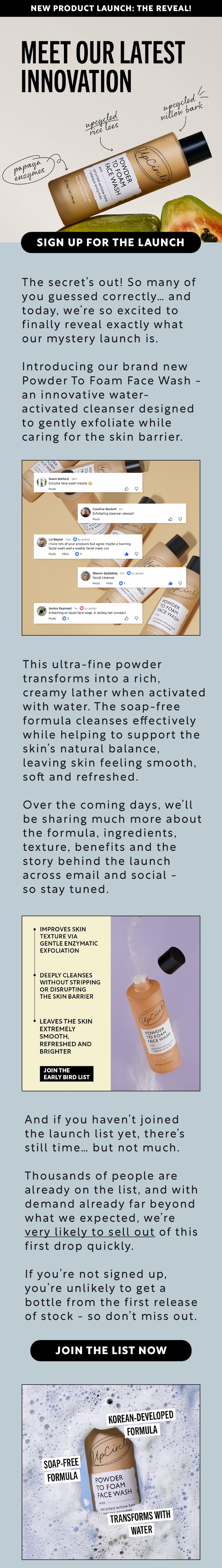 Our brand new Powder To Foam Face Wash launches very soon, limited stock, don't miss out - sign up for early access!