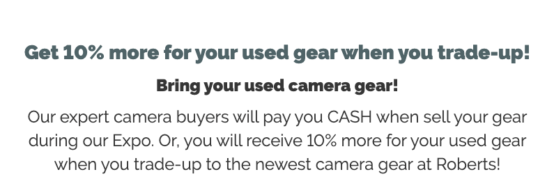 Get 10% more for your used gear when you trade-up!  Bring your used camera gear!  Our expert camera buyers will pay you CASH when sell your gear during our Expo. Or, you will receive 10% more for your used gear when you trade-up to the newest camera gear at Roberts!