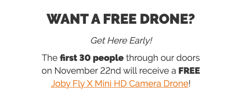 WANT A FREE DRONE?  Get Here Early!  The first 30 people through our doors on November 22nd will receive a FREE Joby Fly X Mini HD Camera Drone!