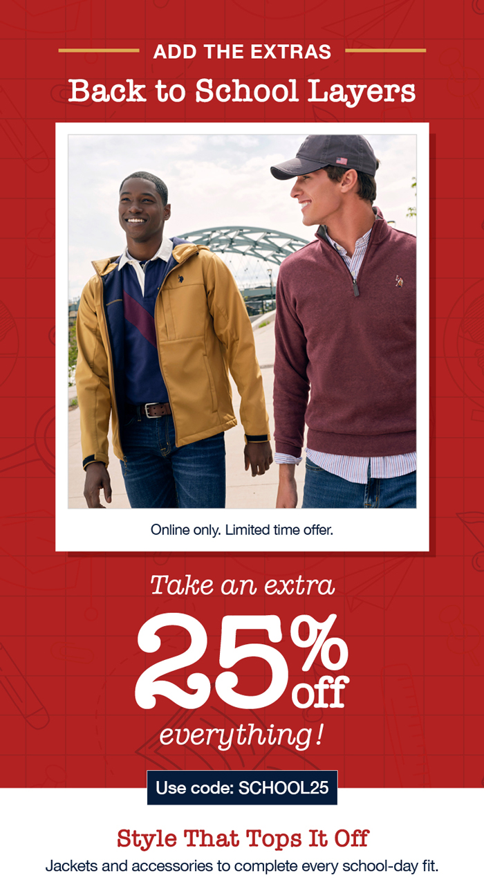 A lesson in: Back to school style. Online only. Limited time offer. Take an extra 25% off everything! Use code:SCHOOL25 Style that tops it off: Jackets and accessories to complete every school-day fit.