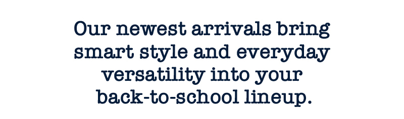 Our newest arrivals bring smart style and everyday versatility into your back-to-school lineup.
