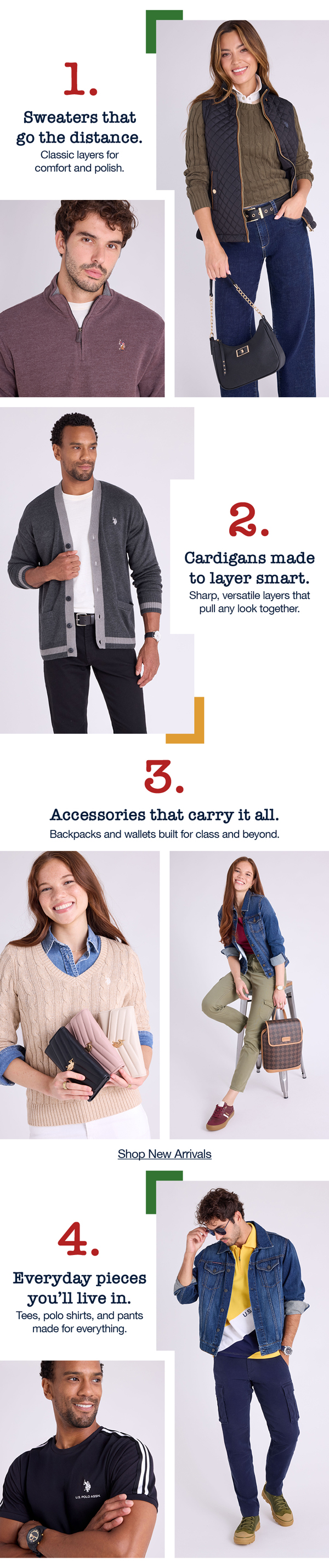 1. Sweaters that  go the distance. Classic layers for comfort and polish. 2. Cardigans made to layer smart. Sharp, versatile layers that pull any look together. 3. Accessories that carry it all. Backpacks and wallets built for class and beyond. 4. Every pieces you'll live in. Tees, polo shirts, and pants made for everything. Shop new arrivals