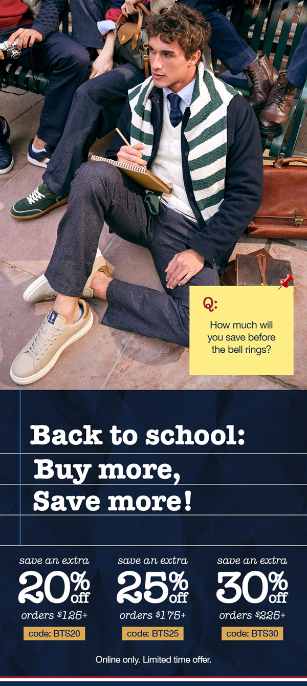 Q: How much will you save before the bell rings? Back to school: Buy more, save more! Save an extra 20% off orders $125+ code:BTS20 save an extra 25% off orders $175+ code: BTS25 save an extra 30% off orders $225+ code:BTS30 Online only. Limited time offer.