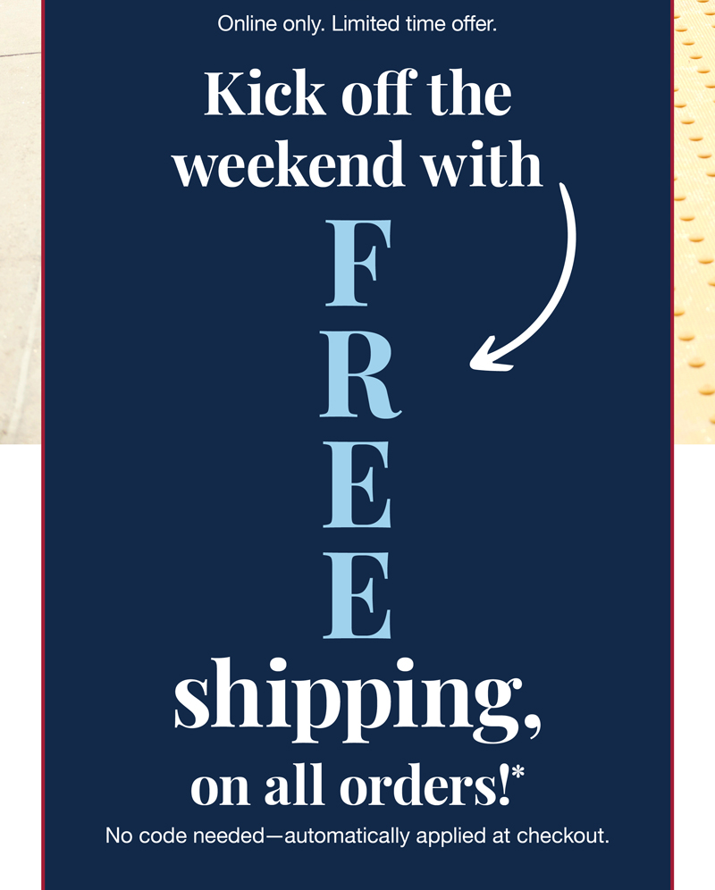 Online only. Limited time offer. Kick off the weekend with free shipping, on all orders!* No code needed - automatically applied at checkout.
