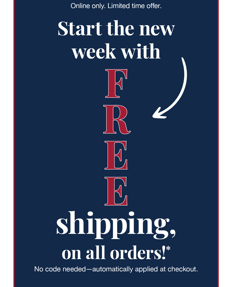 Online now. Limited time offer. Start the new week with free shipping, on all orders!* No code needed-automatically applied at checkout.