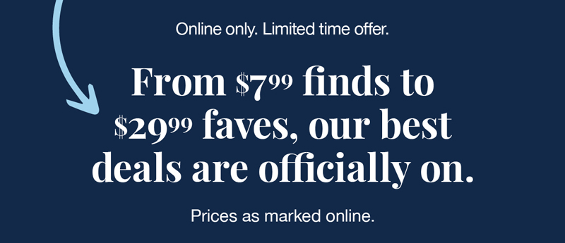 Online now. Limited time offer. From $7.99 finds to $29.99 faves, our best deals are officially on. Prices as marked online.