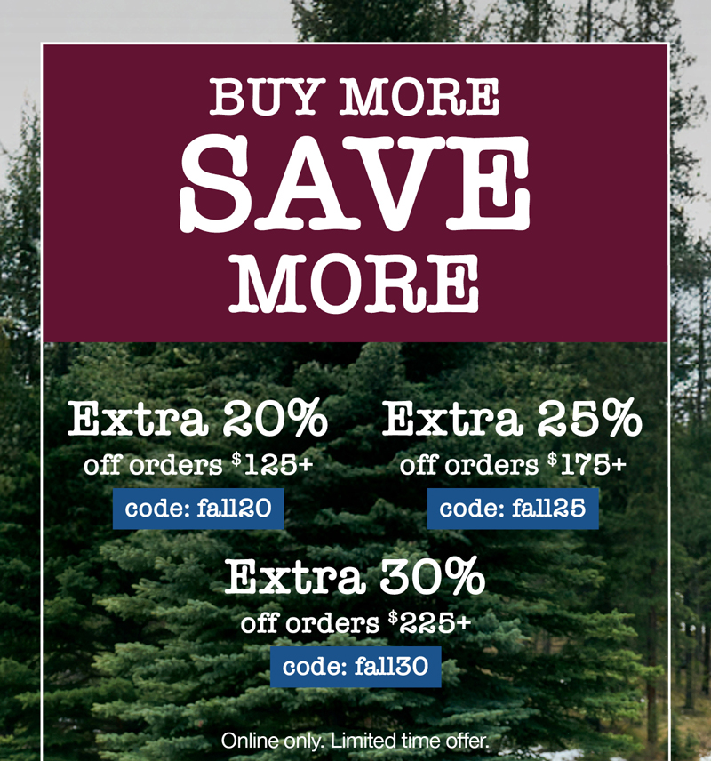 Buy more, save more! Extra 20% off orders $125+ code:fall20 Extra 25% off orders $175+ code: fall25 Extra 30% off orders $225+ code: fall30 Online only. Limited time offer.