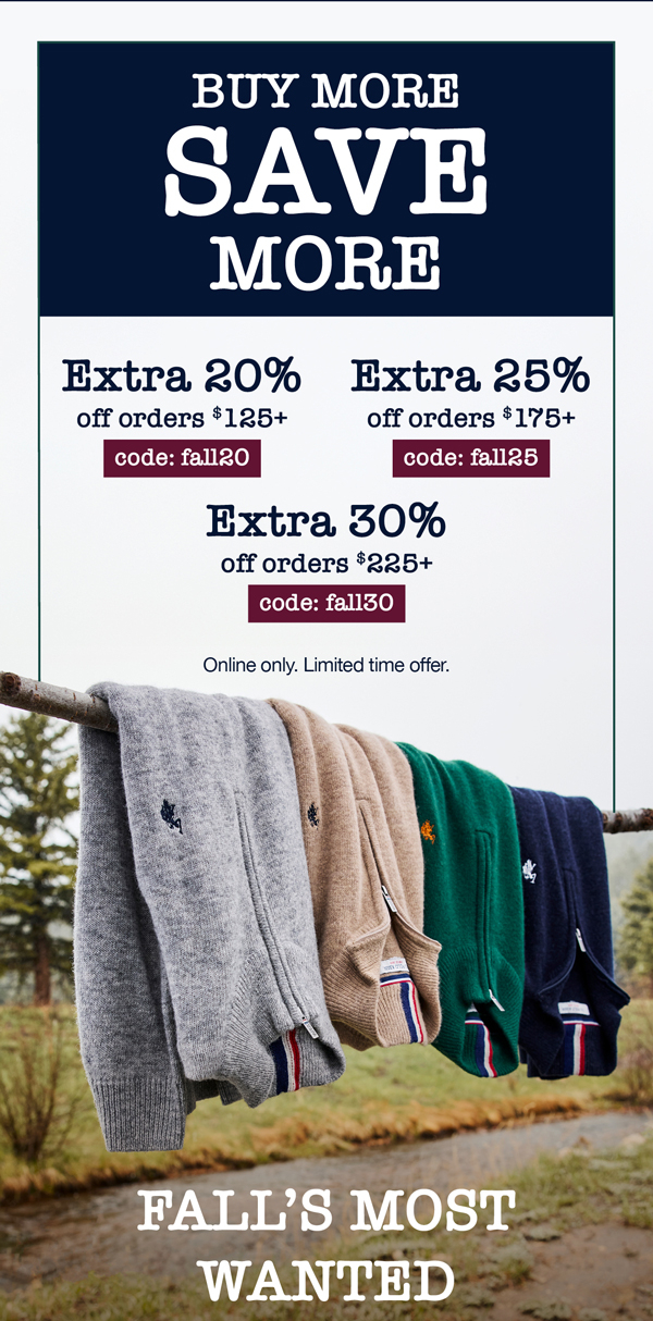 Buy more, save more! Extra 20% off orders $125+ code:fall20 Extra 25% off orders $175+ code: fall25 Extra 30% off orders $225+ code: fall30 Buy more, save more! Online only. Limited time offer. Fall's most wanted