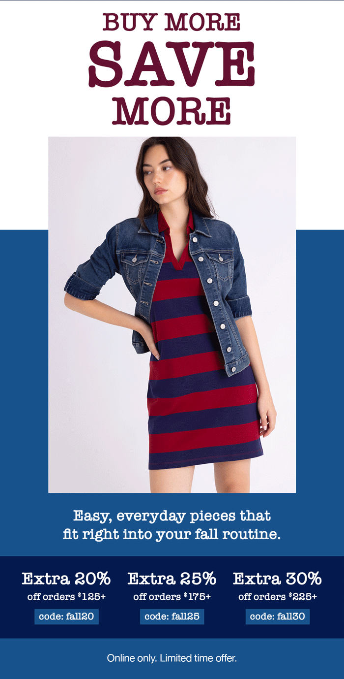 Buy more, save more! Easy, everyday pieces that fit right into your fall routine. Extra 20% off orders $125+ code:fall20 Extra 25% off orders $175+ code: fall25 Extra 30% off orders $225+ code: fall30 Buy more, save more! Online only. Limited time offer.