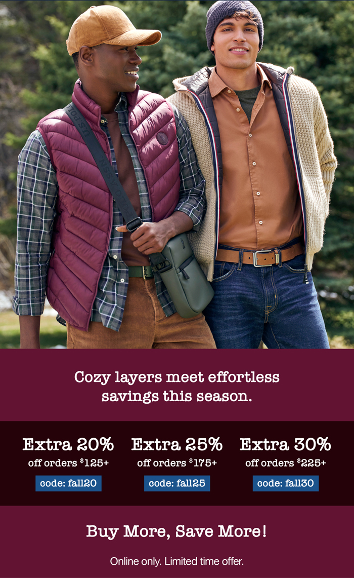 Cozy layers meet effortless savings this season. Extra 20% off orders $125+ code:fall20 Extra 25% off orders $175+ code: fall25 Extra 30% off orders $225+ code: fall30 Buy more, save more! Online only. Limited time offer.